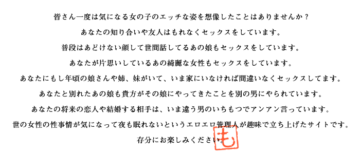 あなたの知り合いや友人ももれなくセックスをしています。
普段はあどけない顔して世間話してるあの娘もセックスしています。
あなたが片思いしているあの綺麗な女性もセックスをしています。
あなたにもし年頃の娘さんや姉・妹がいて、いま家にいないのでしたら間違いなくセックスしてます。
あなたと別れたあの娘も貴方がその娘にやってきたことを別の男にやられています。
あなたの将来の恋人や結婚する相手は、いま違う男のいちもつでヒィヒィ言っています。